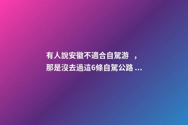 有人說安徽不適合自駕游，那是沒去過這6條自駕公路，人少景美